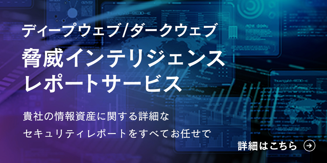 ディープウェブ/ダークウェブ 脅威インテリジェンス レポートサービス 貴社の情報資産に関する詳細なセキュリティレポートをすべてお任せで 詳細はこちら