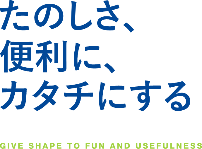 たのしさ、便利に、カタチにする GIVE SHAPE TO FUN AND USEFULNESS